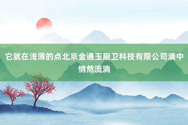 它就在浅薄的点北京金通玉厨卫科技有限公司滴中悄然流淌